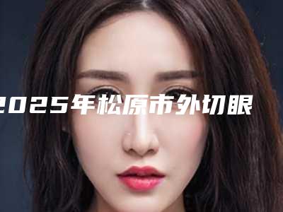2025年松原市外切眼袋医院排行十强更新了(松原市外切眼袋整形医院)