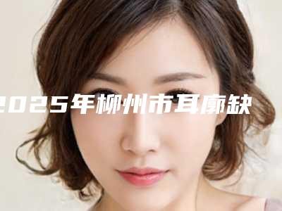 2025年柳州市耳廓缺失治疗医院上榜名单前十位倾情奉献(柳州华美整形美容门诊部大牌子资质各方面放心~)