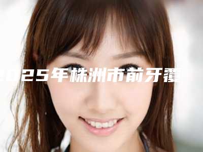 2025年株洲市前牙覆颌价格价位表项目分享