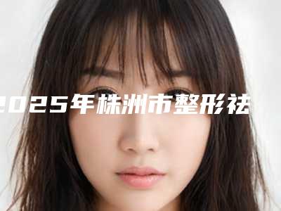 2025年株洲市整形祛疤手术整形医院上榜清单实力详解