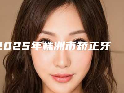 2025年株洲市矫正牙齿口腔价格表(费用)免费一览-株洲市矫正牙齿口腔手术费用大概是多少呢