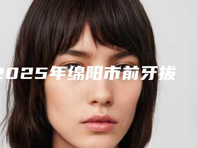 2025年绵阳市前牙拔除术价格收费表正规吗表2025