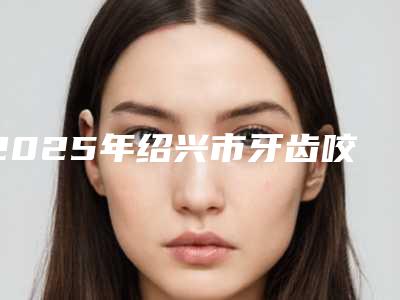 2025年绍兴市牙齿咬合不正矫治费用表明细全面呈现