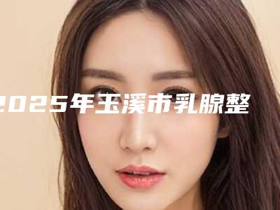 2025年玉溪市乳腺整形哪个医生效果好又便宜!玉溪市乳腺整形医生正规吗