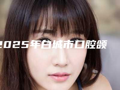 2025年白城市口腔颌面修复医院在榜名单前十强强榜名气传播-白城市口腔颌面修复口腔医院