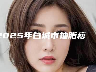 2025年白城市抽脂瘦臀手术医院排行十强供参考(白城许医生医疗美容诊所整形效果拉满~)