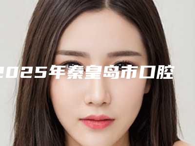 2025年秦皇岛市口腔半固定桥医院在榜名单前十位深入盘点-秦皇岛市口腔半固定桥口腔医院