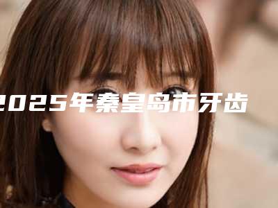 2025年秦皇岛市牙齿矫正牵引医院排名前十位广受好评-秦皇岛市牙齿矫正牵引口腔医院