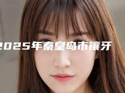2025年秦皇岛市镶牙固定牙齿医院排名榜top10名单被揭开-秦皇岛市镶牙固定牙齿口腔医院