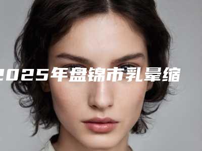 2025年盘锦市乳晕缩小手术价格表2025线上查询(盘锦市乳晕缩小手术手术大概费用多少)