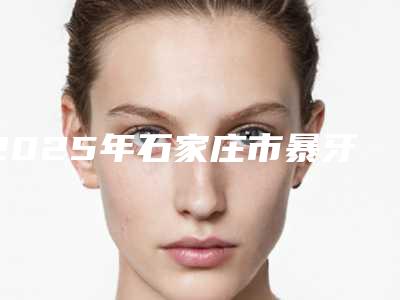 2025年石家庄市暴牙矫正门牙医院上榜清单前十标准版-石家庄市暴牙矫正门牙口腔医院