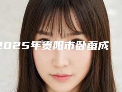 2025年贵阳市卧蚕成形整形美容科价格表(收费标准)2025版(贵阳市卧蚕成形优势和价格)