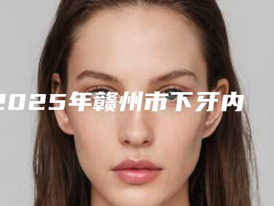 2025年赣州市下牙内侧牙根医院综合实力前十位排行新版公开-赣州市下牙内侧牙根口腔医院
