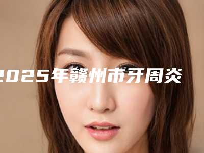 2025年赣州市牙周炎牙龈下刮治价格(收费标准)超火出炉咯-赣州市牙周炎牙龈下刮治费用表
