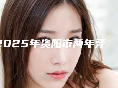 2025年资阳市两年牙套医院排行十强都是哪些-资阳市两年牙套口腔医院