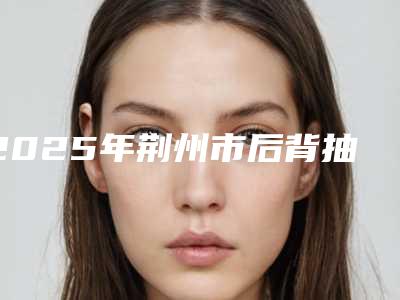 2025年荆州市后背抽脂手术整形医院上榜清单top10强口碑实力在线