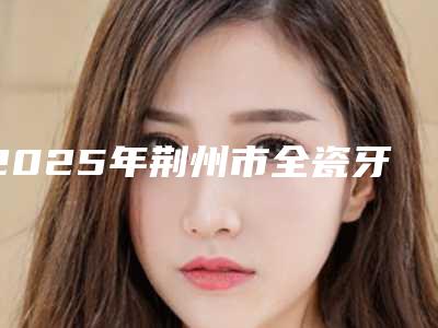 2025年荆州市全瓷牙冠修复价格(收费标准)全新介绍(荆州市全瓷牙冠修复美容价格贵不贵)