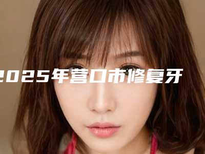 2025年营口市修复牙齿医院上榜名单top10强热门大盘点-营口市修复牙齿口腔医院