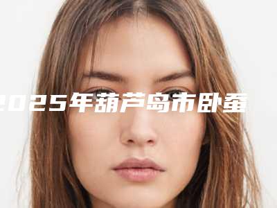 2025年葫芦岛市卧蚕乔雅登价格收费表火热曝光一览(葫芦岛市卧蚕乔雅登价格大概多少钱啊)