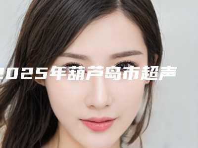 2025年葫芦岛市超声法眼袋整形医院排行榜哪几个口碑好