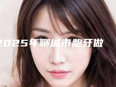 2025年聊城市龅牙做隐形矫正价目表特色经典项目-聊城市龅牙做隐形矫正均价为：12339元