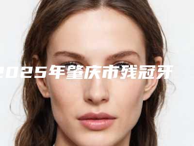 2025年肇庆市残冠牙拔除医院排行前十强夏日必看-肇庆市残冠牙拔除口腔医院