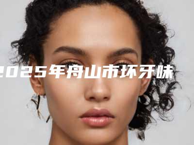 2025年舟山市坏牙味费用表明细史上全(舟山市坏牙味价格如何)