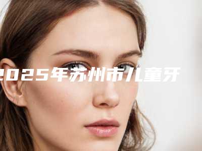 2025年苏州市儿童牙齿缺失修补医院排名详情-致雅口腔(汇邻广场店)口碑特色有不同