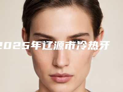 2025年辽源市冷热牙治收费明细新版优惠一览(辽源市冷热牙治手术大概费用是多少钱)
