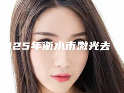 2025年衡水市激光去鲜红痣价格表2025崭新释出(衡水市激光去鲜红痣均价是多少)