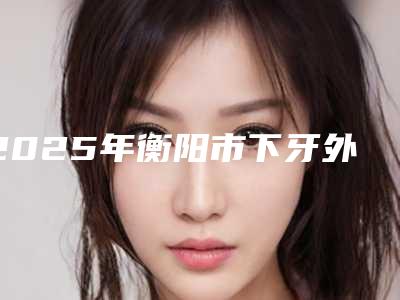 2025年衡阳市下牙外凸矫正医院排行名单角逐-衡阳市下牙外凸矫正口腔医院