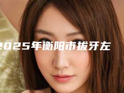 2025年衡阳市拔牙左侧下颌智齿医院前10强排名榜能力揭晓-衡阳齿悦口腔过于优秀