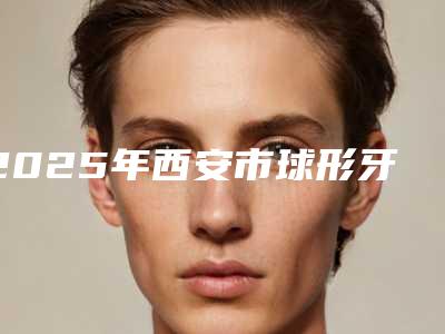 2025年西安市球形牙齿矫正托槽价格价位表2025表在线查询-西安市球形牙齿矫正托槽手术报价一般是多少