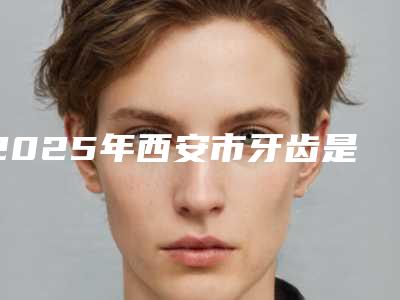 2025年西安市牙齿是歪矫正医院排行榜前十名权威机构评测-西安市牙齿是歪矫正口腔医院