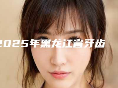2025年黑龙江省牙齿磨损修复价格表全新倾情呈现(黑龙江省牙齿磨损修复手术价格大概是多少)
