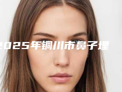 2025年铜川市鼻子埋线手术医院排行上榜推荐如下(铜川礼知高美医疗美容门诊提供更好的保障)