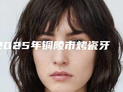 2025年铜陵市烤瓷牙树脂价格(收费标准)手术治疗最新版（铜陵市烤瓷牙树脂手术大概需要多少价格）