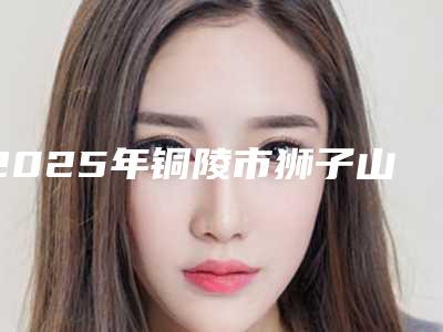 2025年铜陵市狮子山区超声波除皱口碑实力不错的整形医院