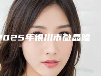 2025年银川市微晶隆鼻整形医院排行榜top10公立私立全在这里