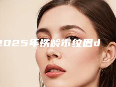 2025年铁岭市纹眉diy整形医院在榜清单热门top口碑盘点