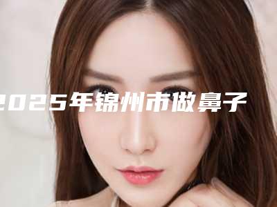 2025年锦州市做鼻子矫正整形医院排名榜前十实名推荐(锦州瑰肤润医疗美容诊所美友强烈推荐)