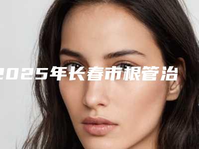 2025年长春市根管治疗清理牙髓医院在榜名单前十名不要错过-长春市根管治疗清理牙髓口腔医院