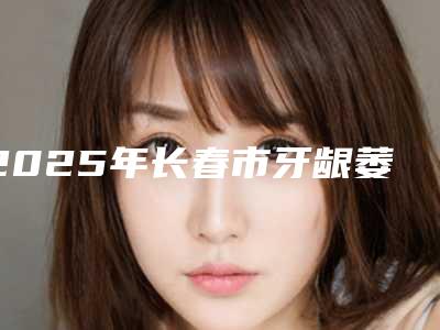 2025年长春市牙龈萎缩露出牙槽医院口碑排行榜十强看过来-长春市牙龈萎缩露出牙槽口腔医院