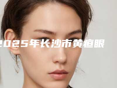 2025年长沙市黄疸眼角点黄整形医院在榜清单前十佳哪几家可靠