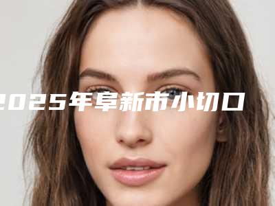 2025年阜新市小切口手术拉皮整形医院上榜清单实力与口碑优选