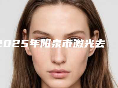 2025年阳泉市激光去除颈部皱纹整形医院上榜清单前十名哪个权威
