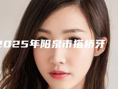 2025年阳泉市搭桥牙冠手术医院排行榜综合大评选-阳泉市搭桥牙冠手术口腔医院