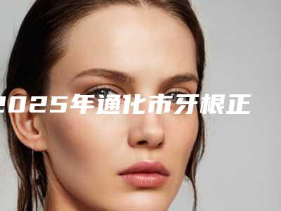 2025年通化市牙根正畸牵引医院排行前十名新版公布-通化市牙根正畸牵引口腔医院