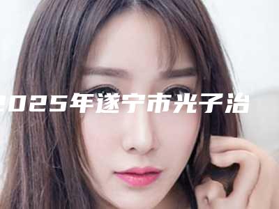 2025年遂宁市光子治疗痤疮医院排行榜前十位最新版本公布(遂宁市光子治疗痤疮整形医院)