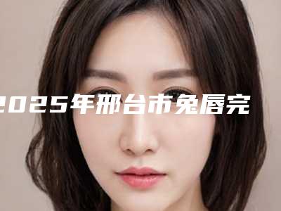2025年邢台市兔唇完全修复医院排名前十佳评价怎么样(邢台市兔唇完全修复整形医院)